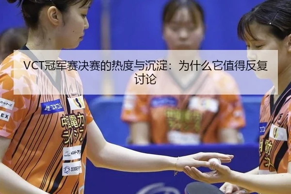 VCT冠军赛决赛的热度与沉淀：为什么它值得反复讨论
